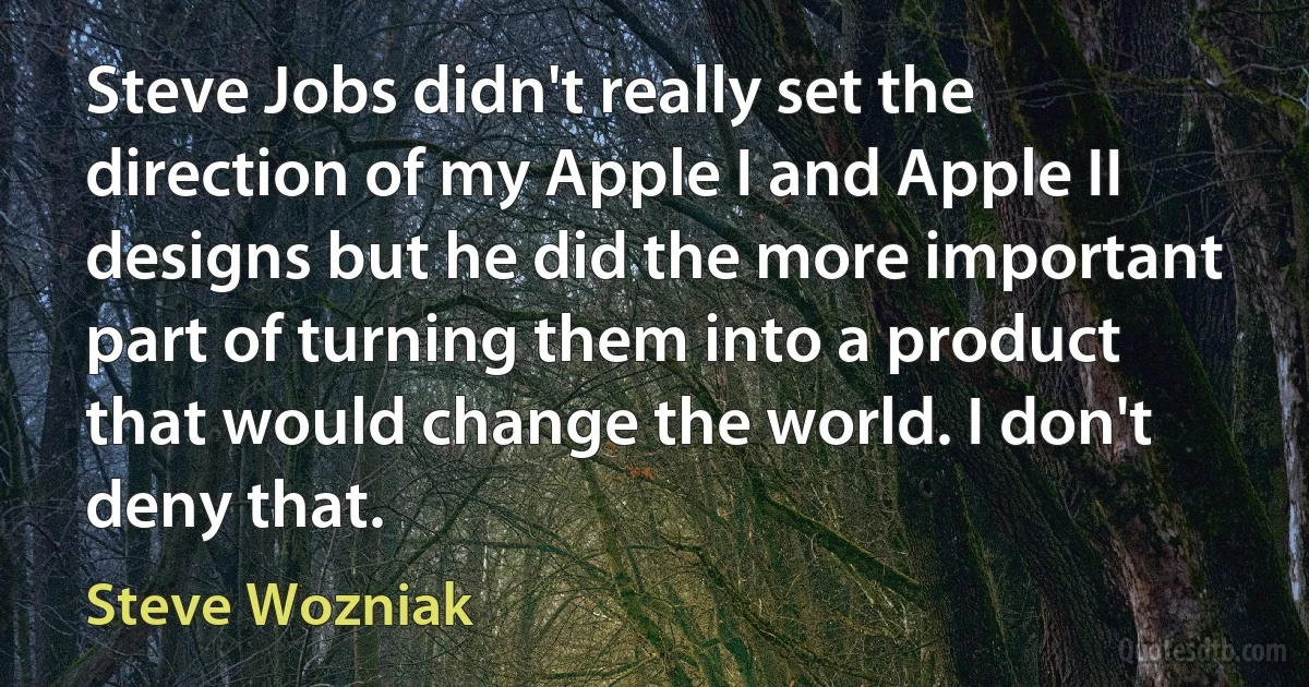 Steve Jobs didn't really set the direction of my Apple I and Apple II designs but he did the more important part of turning them into a product that would change the world. I don't deny that. (Steve Wozniak)