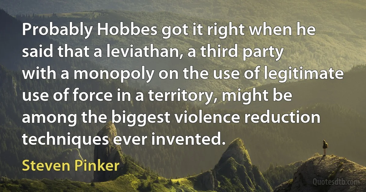 Probably Hobbes got it right when he said that a leviathan, a third party with a monopoly on the use of legitimate use of force in a territory, might be among the biggest violence reduction techniques ever invented. (Steven Pinker)