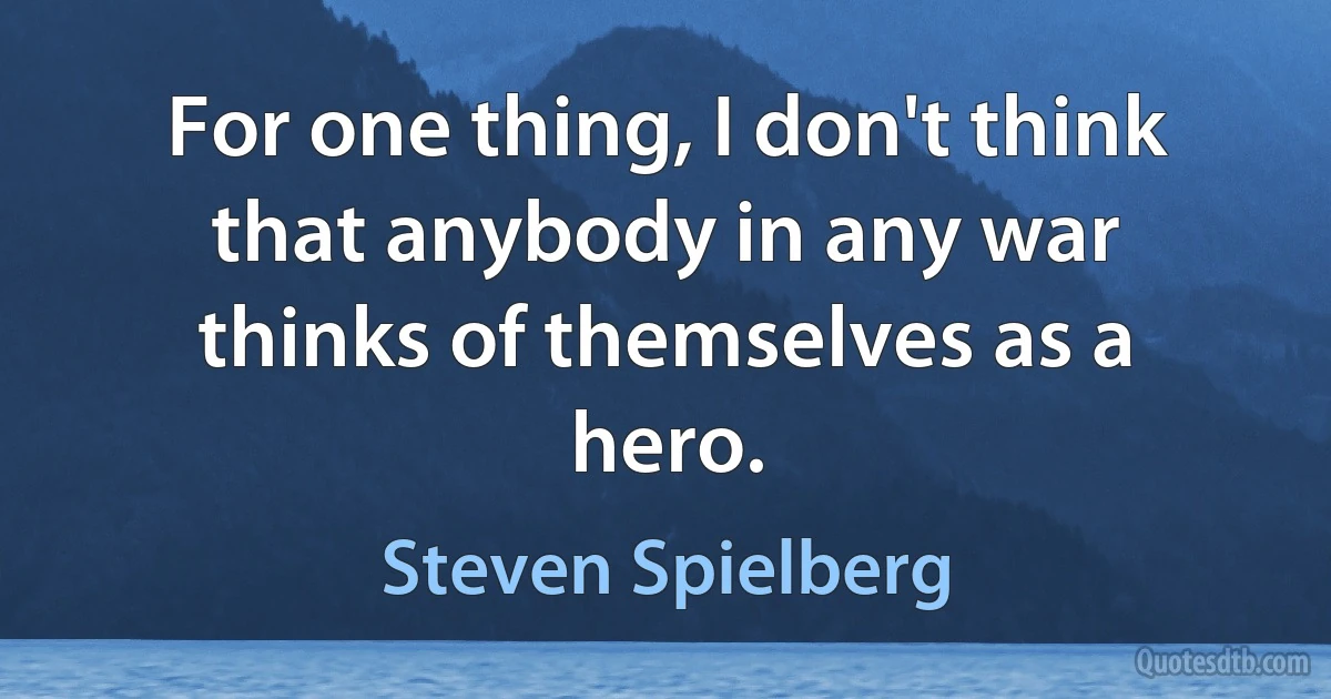 For one thing, I don't think that anybody in any war thinks of themselves as a hero. (Steven Spielberg)