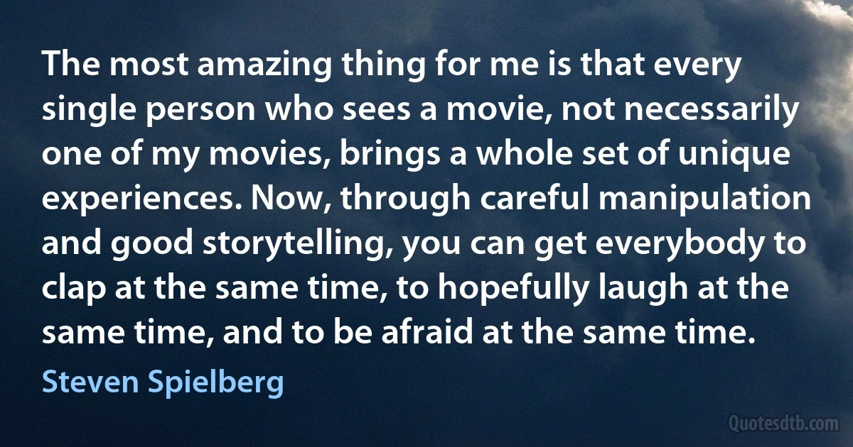 The most amazing thing for me is that every single person who sees a movie, not necessarily one of my movies, brings a whole set of unique experiences. Now, through careful manipulation and good storytelling, you can get everybody to clap at the same time, to hopefully laugh at the same time, and to be afraid at the same time. (Steven Spielberg)