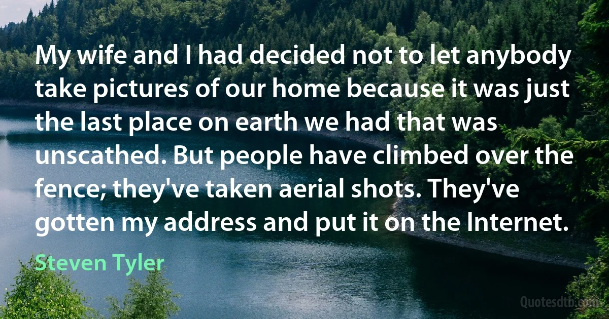 My wife and I had decided not to let anybody take pictures of our home because it was just the last place on earth we had that was unscathed. But people have climbed over the fence; they've taken aerial shots. They've gotten my address and put it on the Internet. (Steven Tyler)