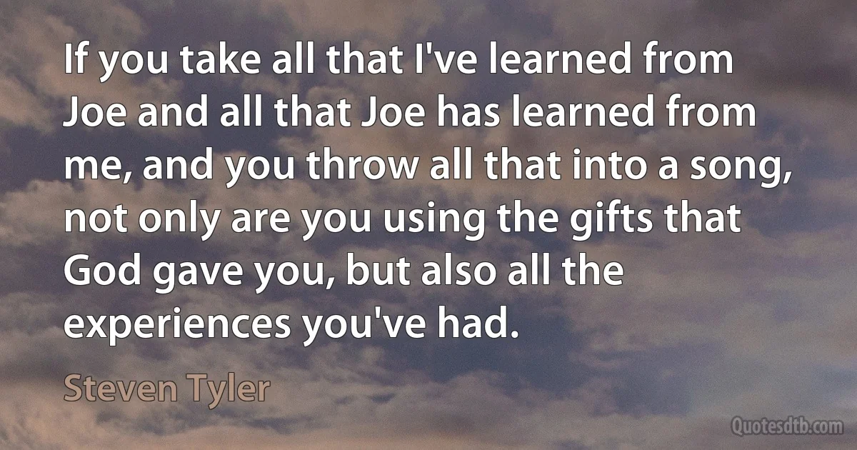 If you take all that I've learned from Joe and all that Joe has learned from me, and you throw all that into a song, not only are you using the gifts that God gave you, but also all the experiences you've had. (Steven Tyler)