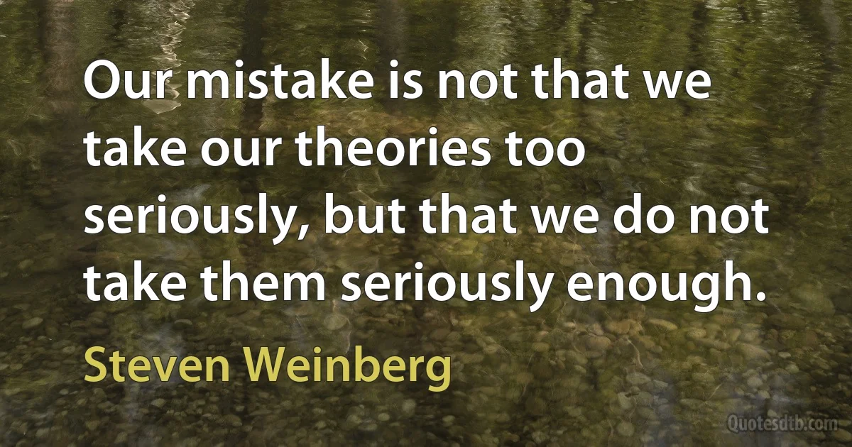 Our mistake is not that we take our theories too seriously, but that we do not take them seriously enough. (Steven Weinberg)