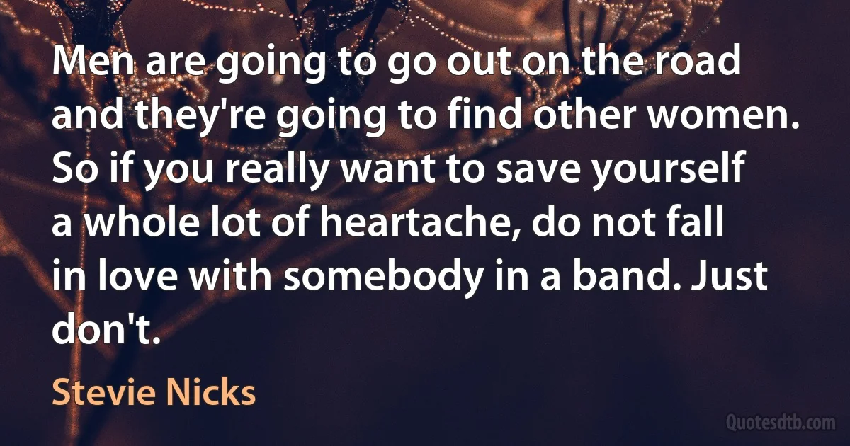 Men are going to go out on the road and they're going to find other women. So if you really want to save yourself a whole lot of heartache, do not fall in love with somebody in a band. Just don't. (Stevie Nicks)