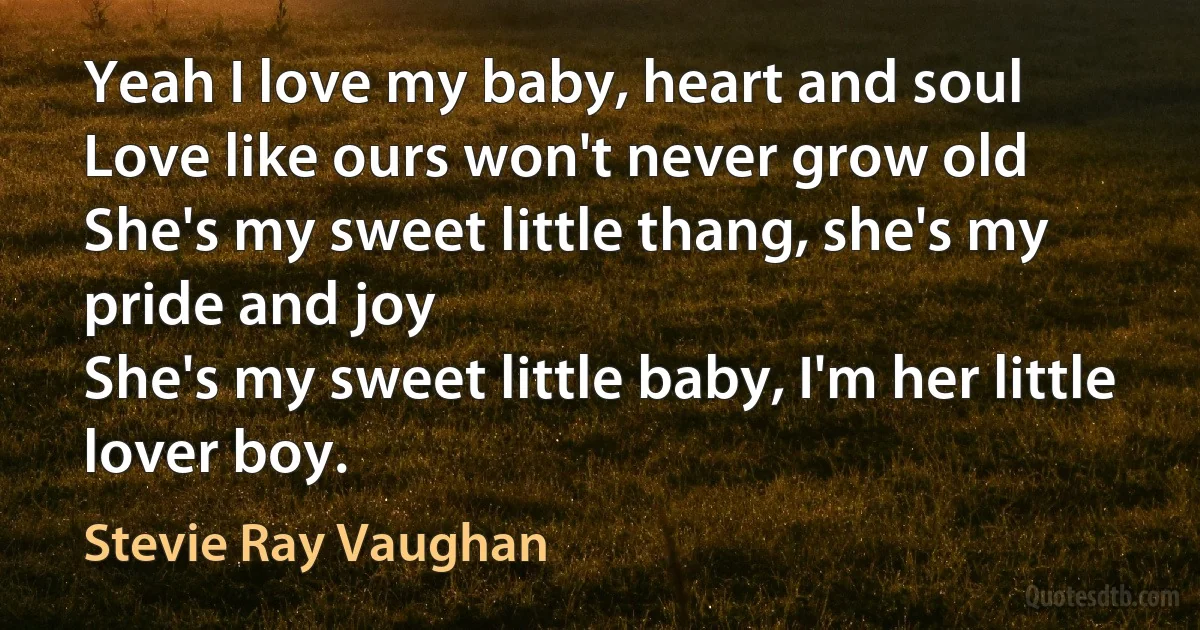 Yeah I love my baby, heart and soul
Love like ours won't never grow old
She's my sweet little thang, she's my pride and joy
She's my sweet little baby, I'm her little lover boy. (Stevie Ray Vaughan)