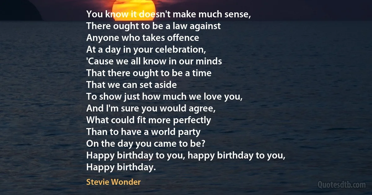 You know it doesn't make much sense,
There ought to be a law against
Anyone who takes offence
At a day in your celebration,
'Cause we all know in our minds
That there ought to be a time
That we can set aside
To show just how much we love you,
And I'm sure you would agree,
What could fit more perfectly
Than to have a world party
On the day you came to be?
Happy birthday to you, happy birthday to you,
Happy birthday. (Stevie Wonder)