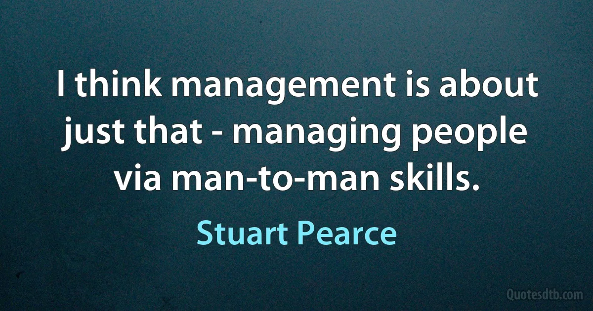 I think management is about just that - managing people via man-to-man skills. (Stuart Pearce)