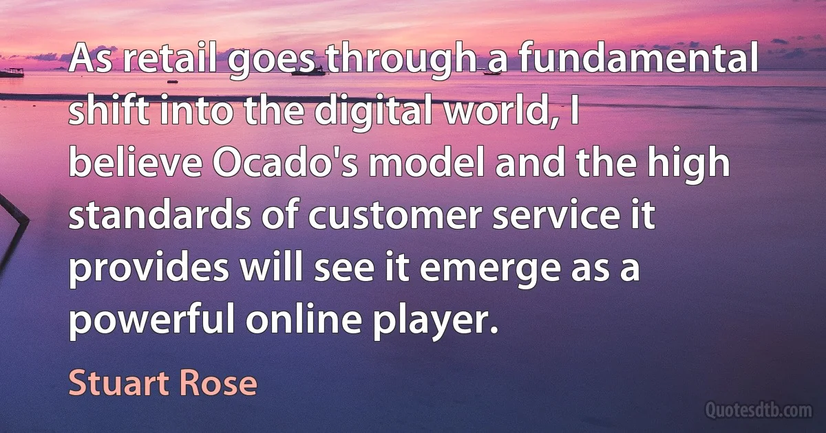 As retail goes through a fundamental shift into the digital world, I believe Ocado's model and the high standards of customer service it provides will see it emerge as a powerful online player. (Stuart Rose)