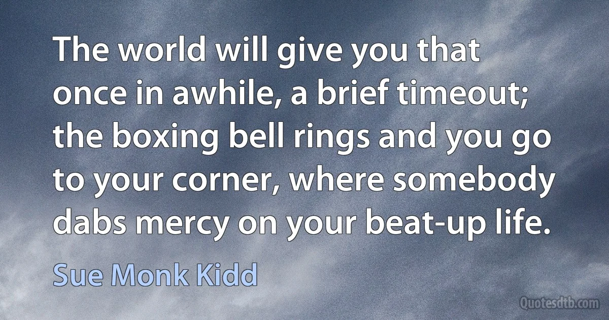 The world will give you that once in awhile, a brief timeout; the boxing bell rings and you go to your corner, where somebody dabs mercy on your beat-up life. (Sue Monk Kidd)