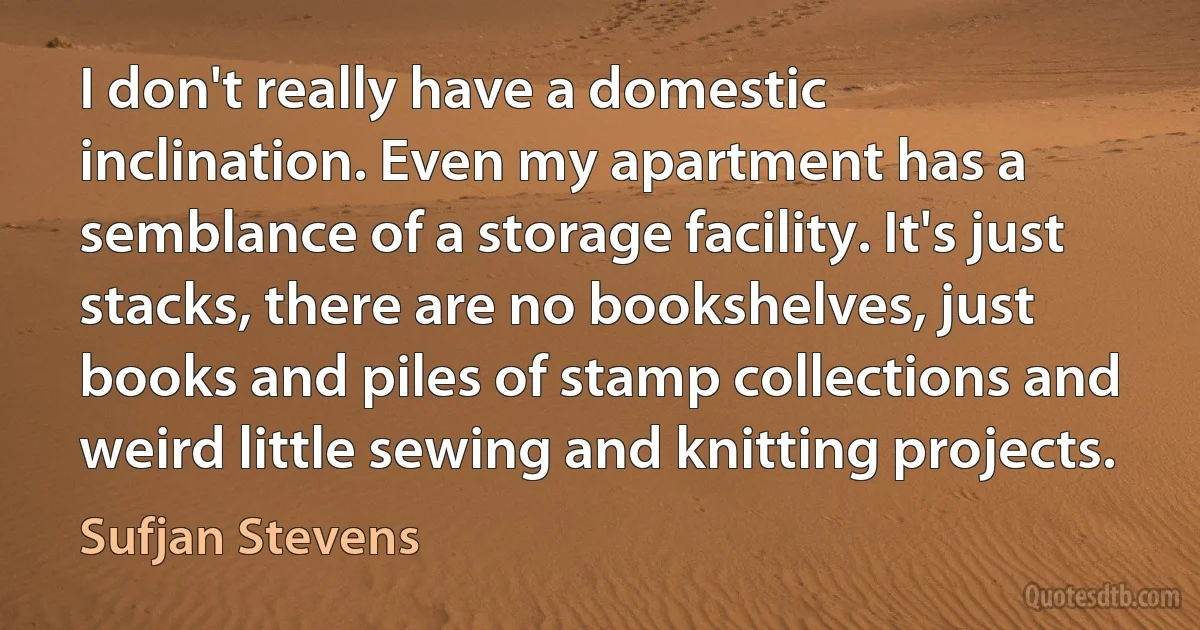 I don't really have a domestic inclination. Even my apartment has a semblance of a storage facility. It's just stacks, there are no bookshelves, just books and piles of stamp collections and weird little sewing and knitting projects. (Sufjan Stevens)