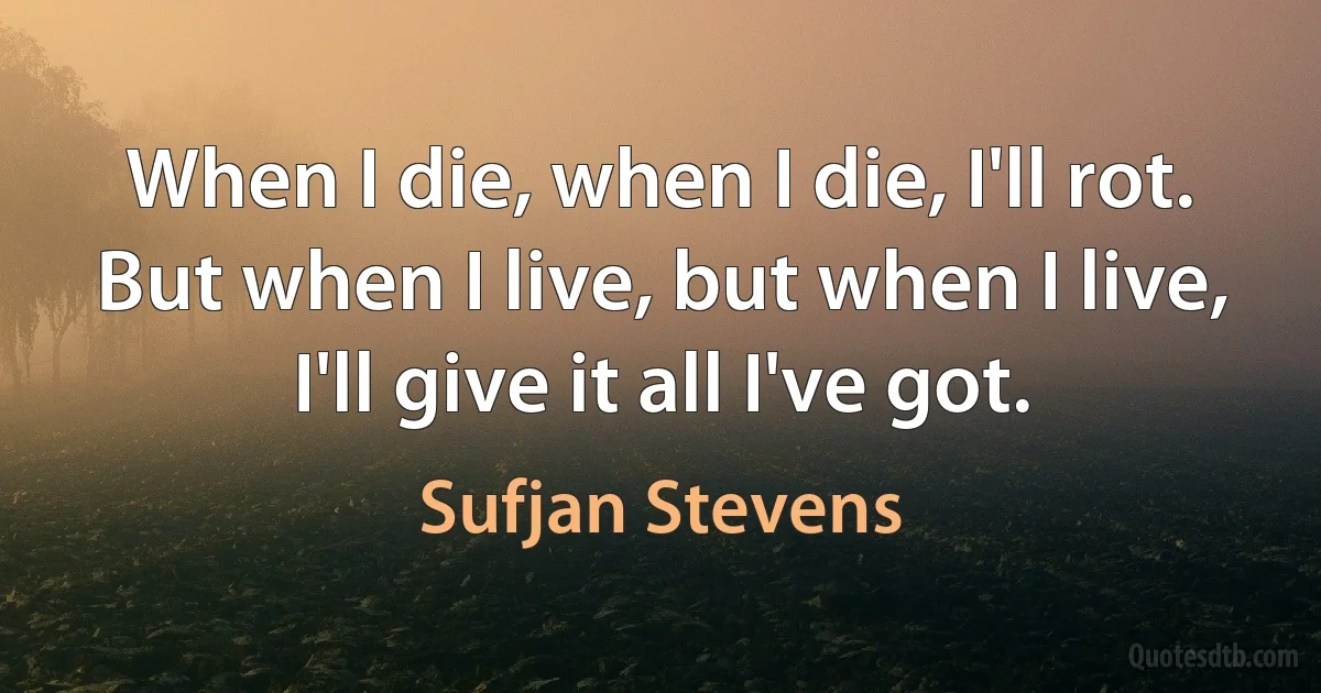 When I die, when I die, I'll rot.
But when I live, but when I live,
I'll give it all I've got. (Sufjan Stevens)