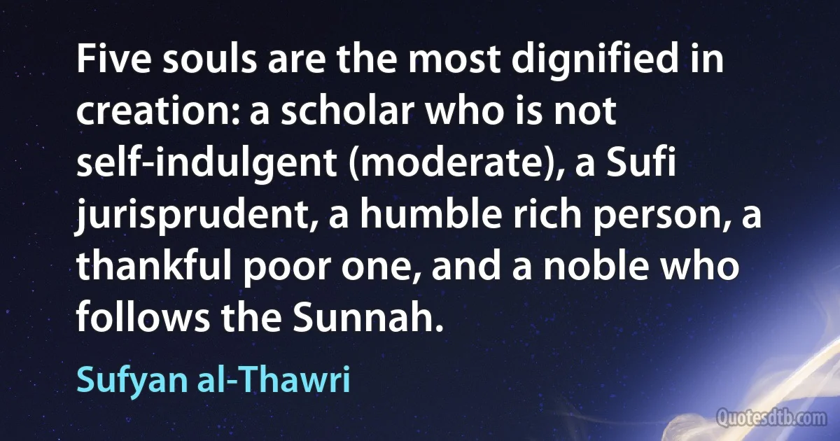 Five souls are the most dignified in creation: a scholar who is not self-indulgent (moderate), a Sufi jurisprudent, a humble rich person, a thankful poor one, and a noble who follows the Sunnah. (Sufyan al-Thawri)