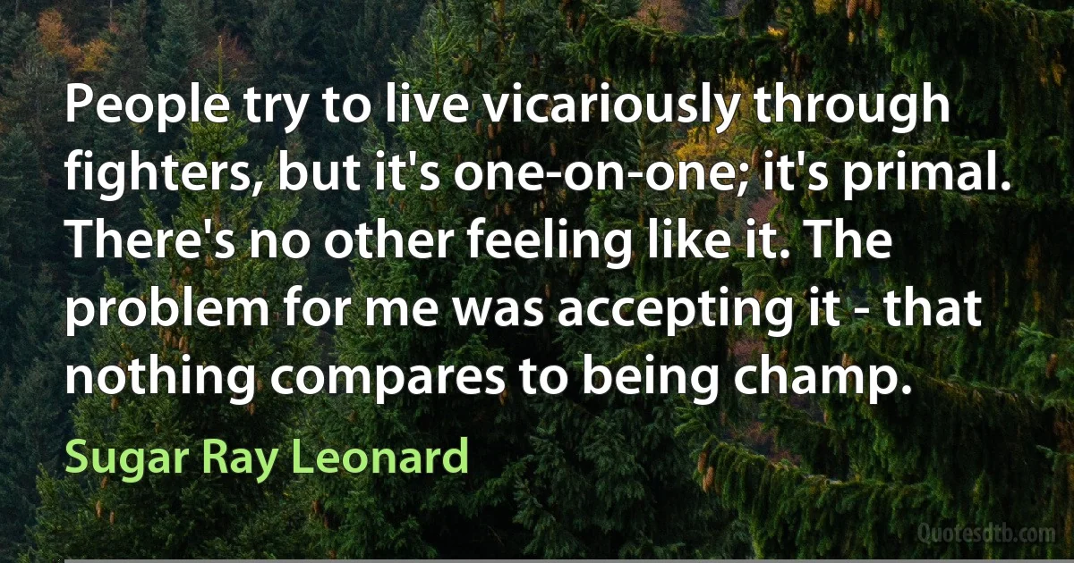 People try to live vicariously through fighters, but it's one-on-one; it's primal. There's no other feeling like it. The problem for me was accepting it - that nothing compares to being champ. (Sugar Ray Leonard)