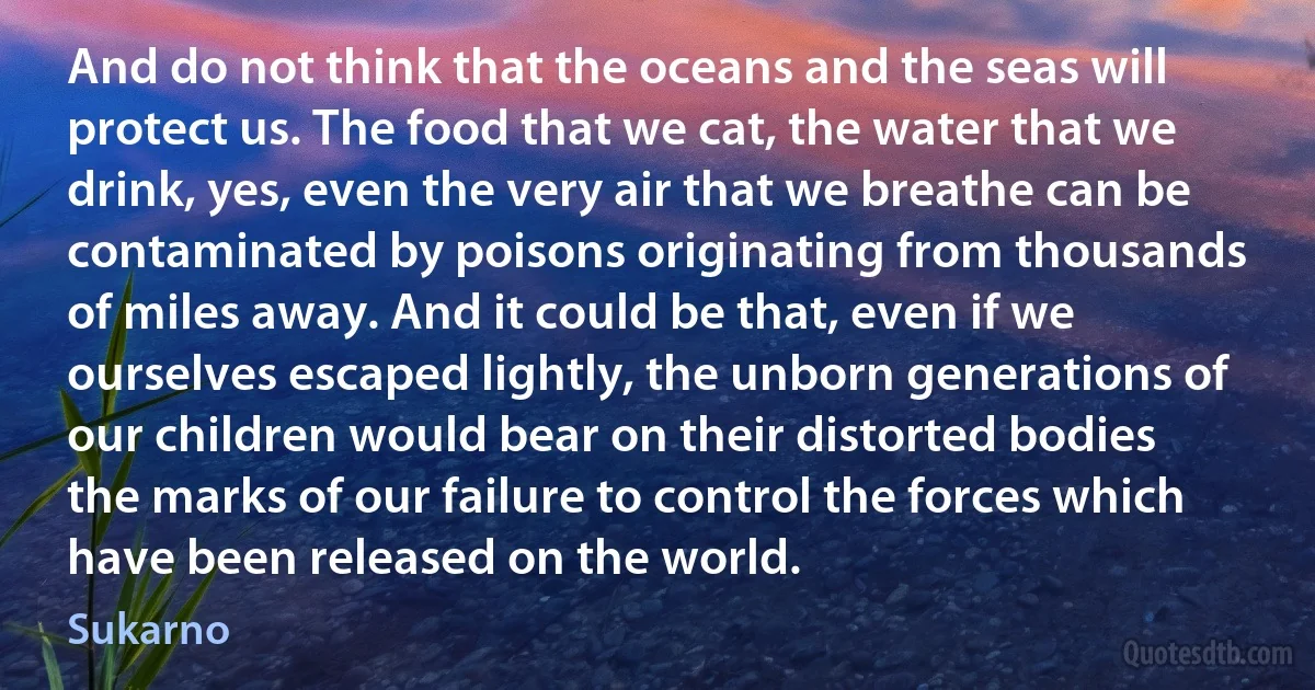 And do not think that the oceans and the seas will protect us. The food that we cat, the water that we drink, yes, even the very air that we breathe can be contaminated by poisons originating from thousands of miles away. And it could be that, even if we ourselves escaped lightly, the unborn generations of our children would bear on their distorted bodies the marks of our failure to control the forces which have been released on the world. (Sukarno)