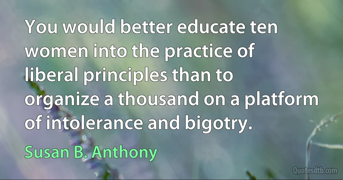 You would better educate ten women into the practice of liberal principles than to organize a thousand on a platform of intolerance and bigotry. (Susan B. Anthony)