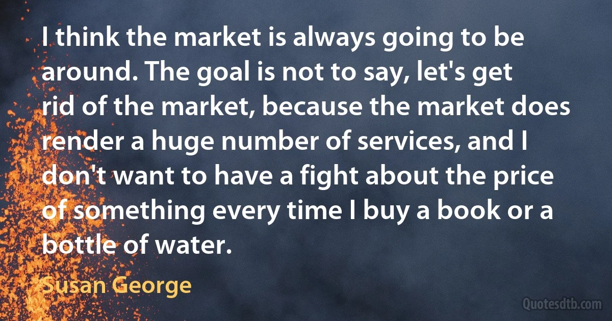 I think the market is always going to be around. The goal is not to say, let's get rid of the market, because the market does render a huge number of services, and I don't want to have a fight about the price of something every time I buy a book or a bottle of water. (Susan George)