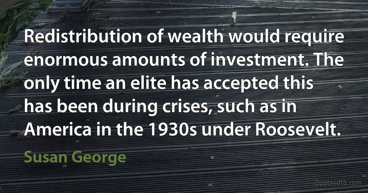 Redistribution of wealth would require enormous amounts of investment. The only time an elite has accepted this has been during crises, such as in America in the 1930s under Roosevelt. (Susan George)