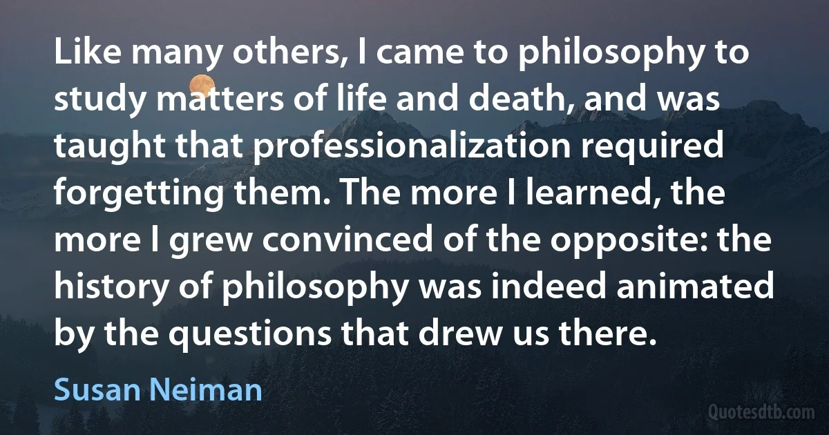 Like many others, I came to philosophy to study matters of life and death, and was taught that professionalization required forgetting them. The more I learned, the more I grew convinced of the opposite: the history of philosophy was indeed animated by the questions that drew us there. (Susan Neiman)