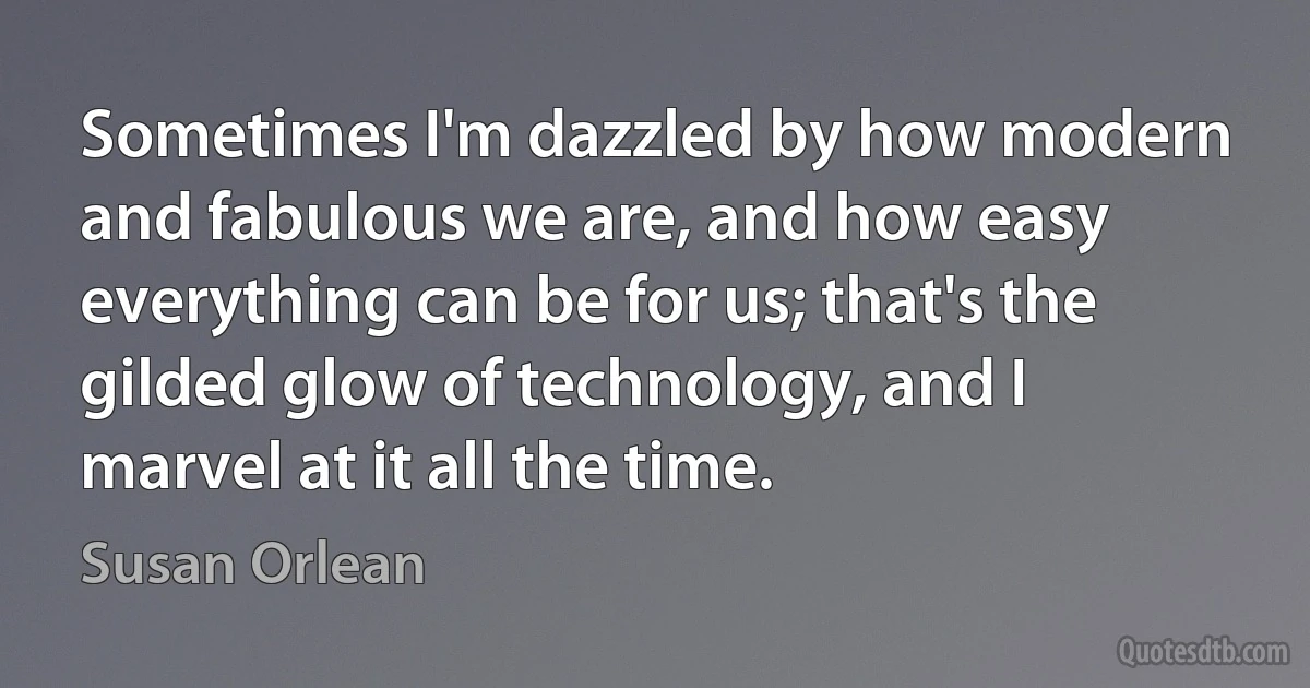 Sometimes I'm dazzled by how modern and fabulous we are, and how easy everything can be for us; that's the gilded glow of technology, and I marvel at it all the time. (Susan Orlean)