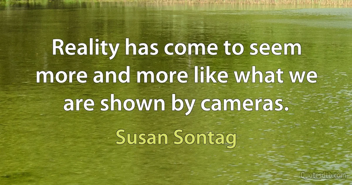 Reality has come to seem more and more like what we are shown by cameras. (Susan Sontag)