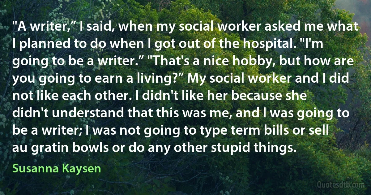 "A writer,” I said, when my social worker asked me what I planned to do when I got out of the hospital. "I'm going to be a writer.” "That's a nice hobby, but how are you going to earn a living?” My social worker and I did not like each other. I didn't like her because she didn't understand that this was me, and I was going to be a writer; I was not going to type term bills or sell au gratin bowls or do any other stupid things. (Susanna Kaysen)