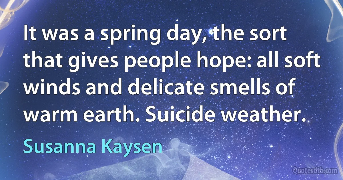 It was a spring day, the sort that gives people hope: all soft winds and delicate smells of warm earth. Suicide weather. (Susanna Kaysen)