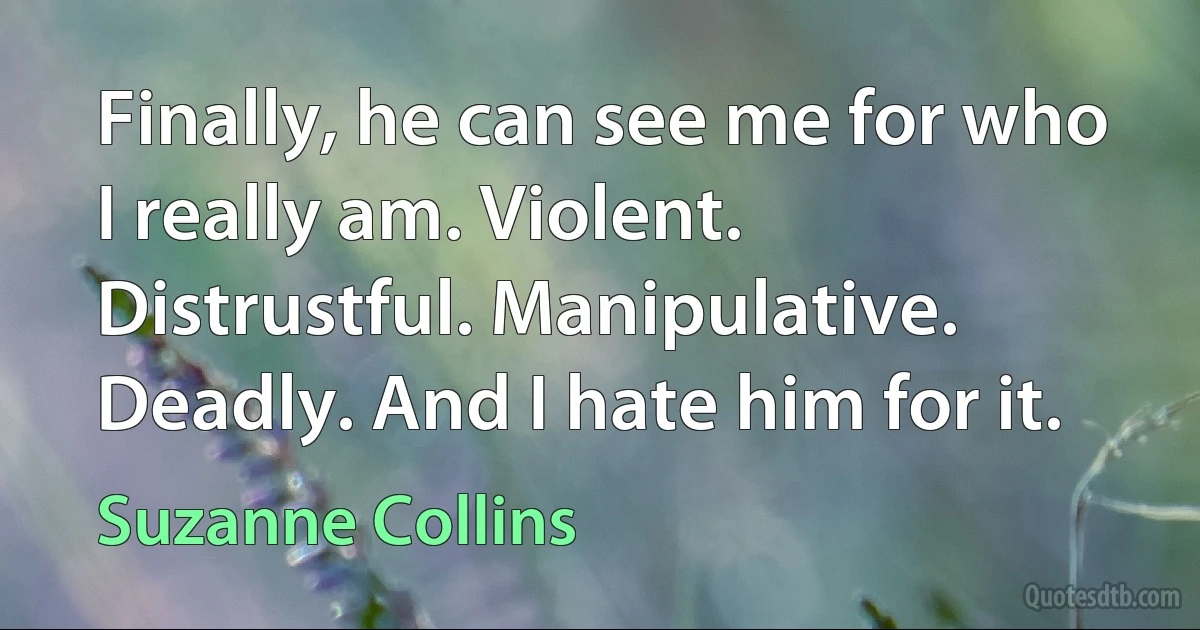 Finally, he can see me for who I really am. Violent. Distrustful. Manipulative. Deadly. And I hate him for it. (Suzanne Collins)