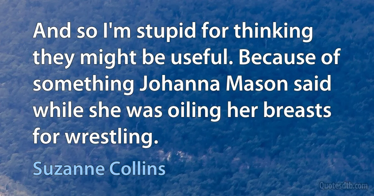 And so I'm stupid for thinking they might be useful. Because of something Johanna Mason said while she was oiling her breasts for wrestling. (Suzanne Collins)