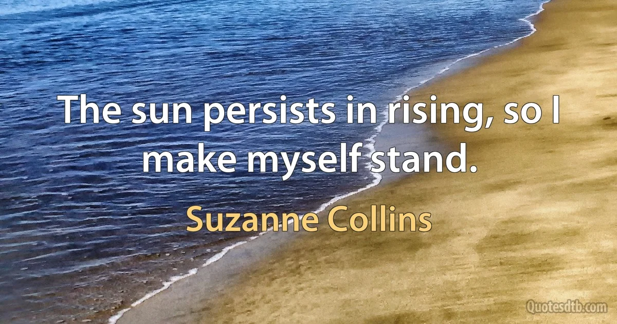 The sun persists in rising, so I make myself stand. (Suzanne Collins)