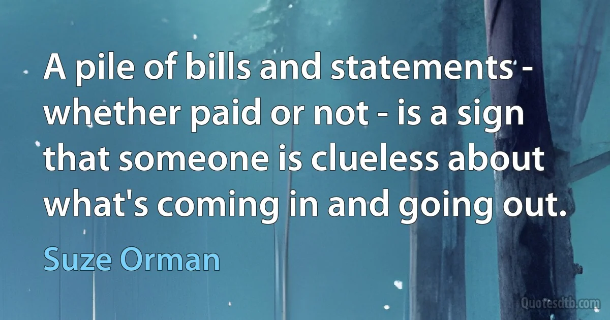 A pile of bills and statements - whether paid or not - is a sign that someone is clueless about what's coming in and going out. (Suze Orman)