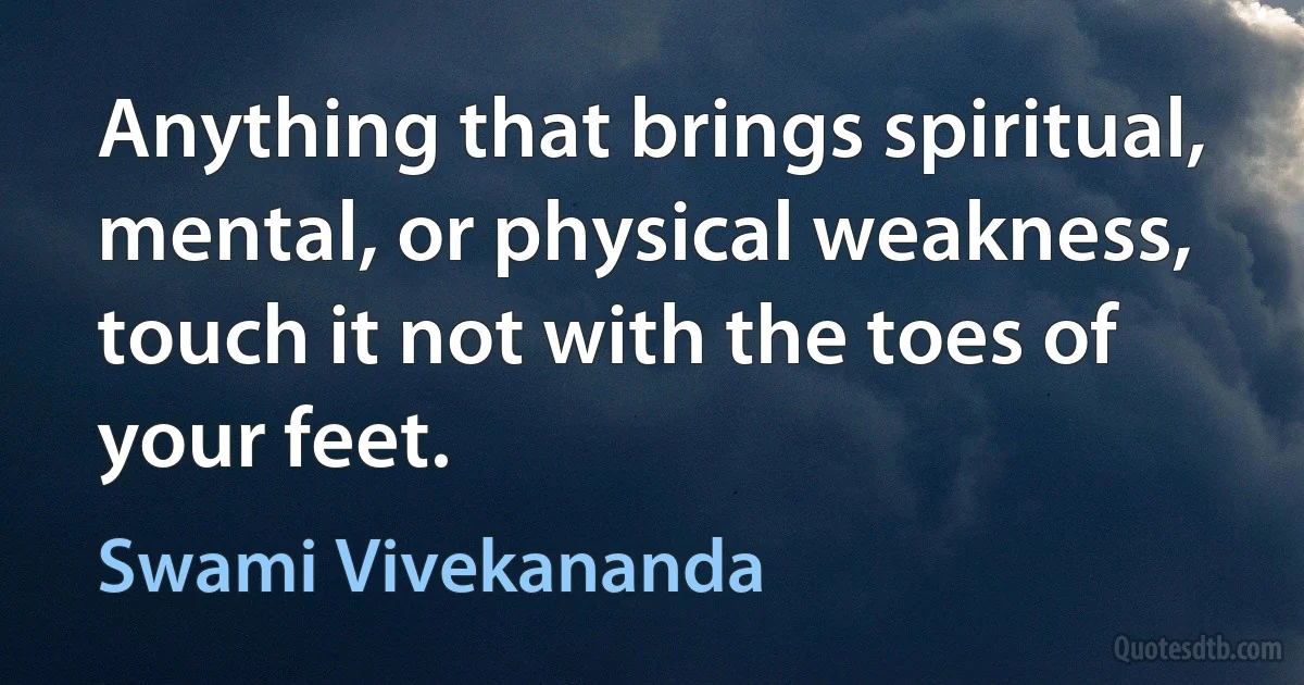 Anything that brings spiritual, mental, or physical weakness, touch it not with the toes of your feet. (Swami Vivekananda)