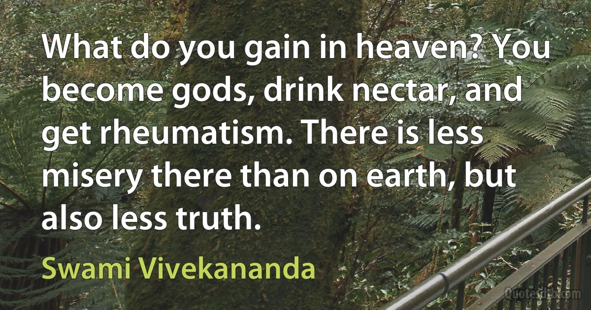 What do you gain in heaven? You become gods, drink nectar, and get rheumatism. There is less misery there than on earth, but also less truth. (Swami Vivekananda)