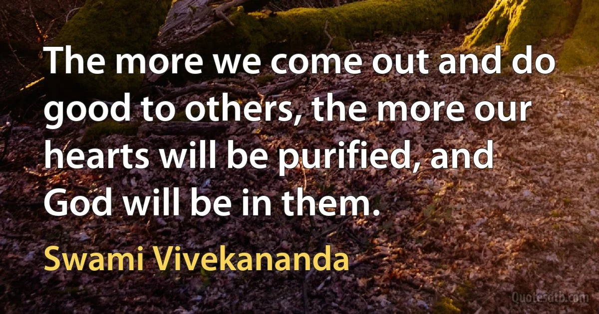 The more we come out and do good to others, the more our hearts will be purified, and God will be in them. (Swami Vivekananda)