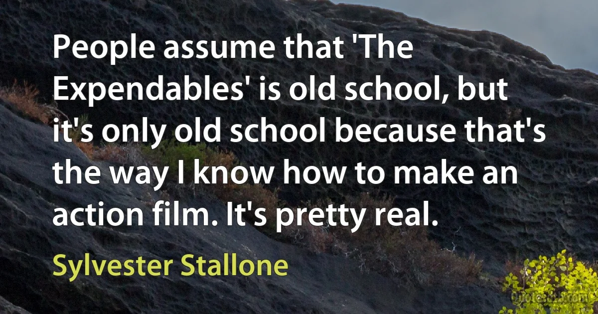 People assume that 'The Expendables' is old school, but it's only old school because that's the way I know how to make an action film. It's pretty real. (Sylvester Stallone)