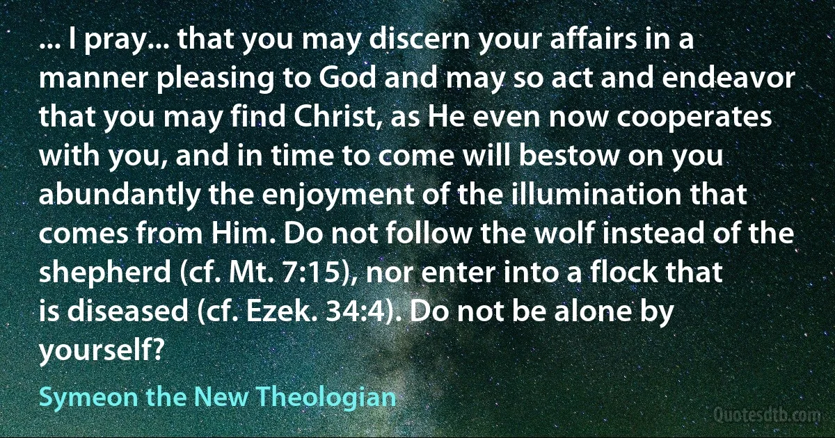 ... I pray... that you may discern your affairs in a manner pleasing to God and may so act and endeavor that you may find Christ, as He even now cooperates with you, and in time to come will bestow on you abundantly the enjoyment of the illumination that comes from Him. Do not follow the wolf instead of the shepherd (cf. Mt. 7:15), nor enter into a flock that is diseased (cf. Ezek. 34:4). Do not be alone by yourself? (Symeon the New Theologian)