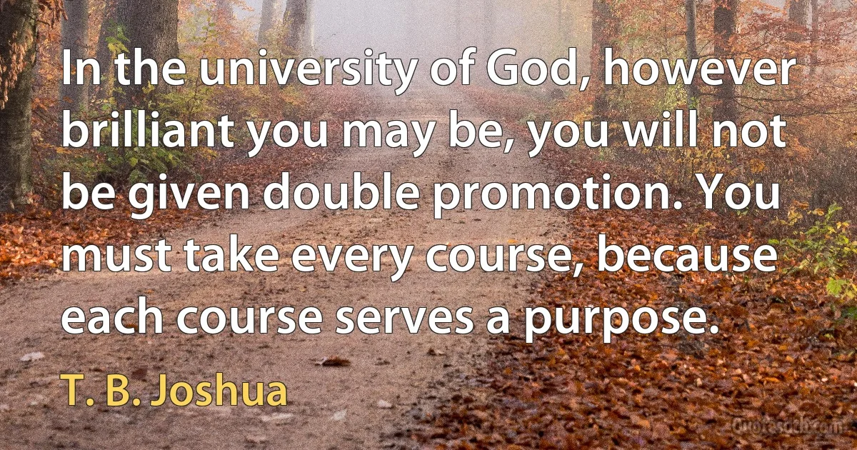 In the university of God, however brilliant you may be, you will not be given double promotion. You must take every course, because each course serves a purpose. (T. B. Joshua)