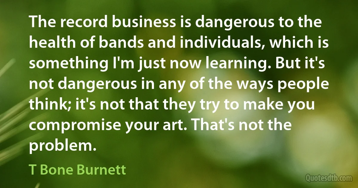 The record business is dangerous to the health of bands and individuals, which is something I'm just now learning. But it's not dangerous in any of the ways people think; it's not that they try to make you compromise your art. That's not the problem. (T Bone Burnett)