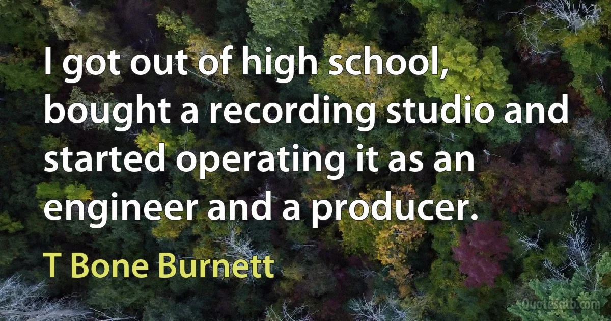 I got out of high school, bought a recording studio and started operating it as an engineer and a producer. (T Bone Burnett)