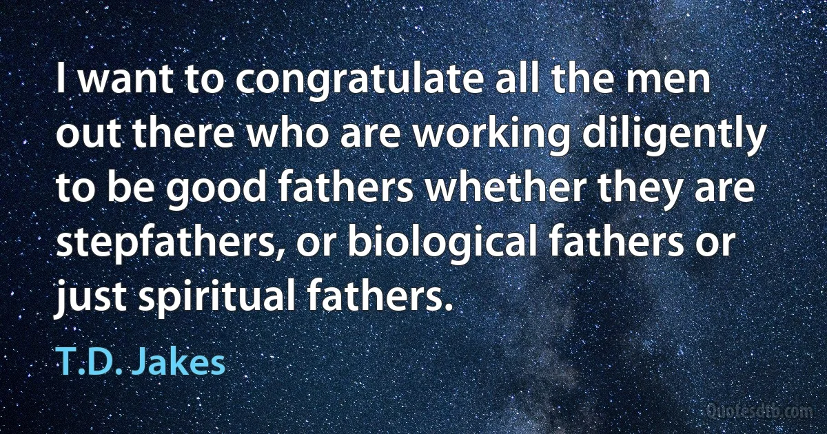 I want to congratulate all the men out there who are working diligently to be good fathers whether they are stepfathers, or biological fathers or just spiritual fathers. (T.D. Jakes)