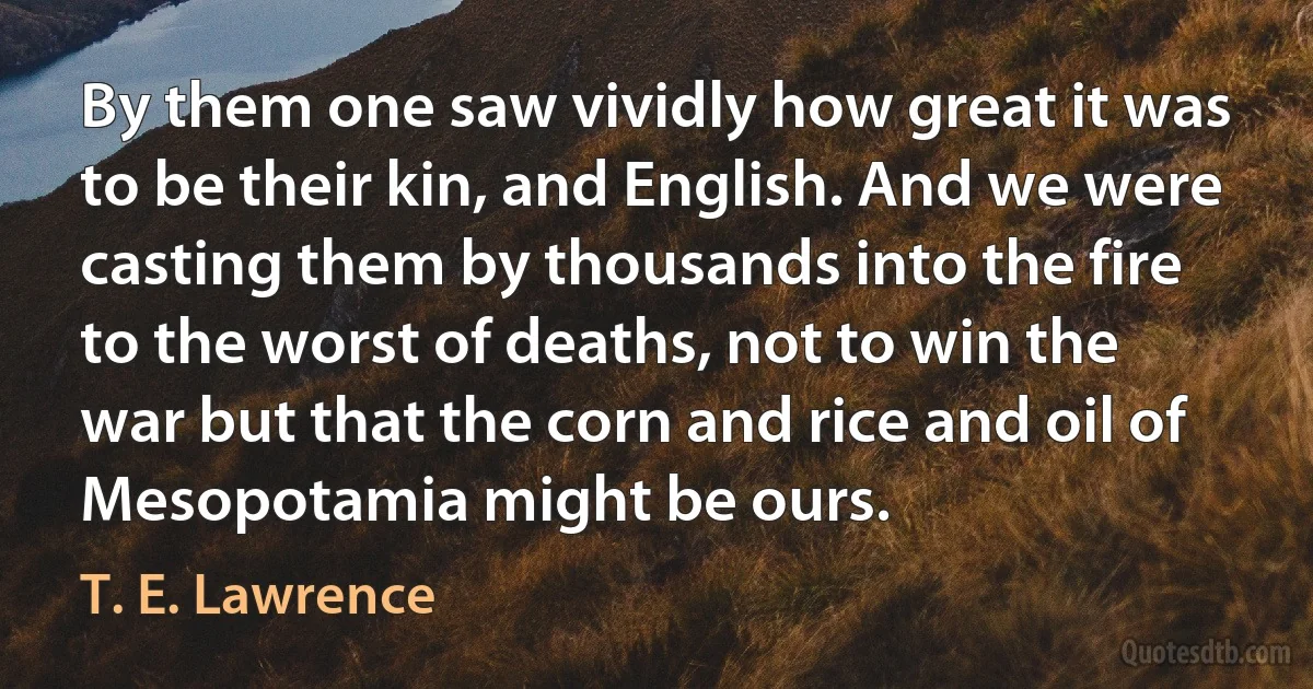 By them one saw vividly how great it was to be their kin, and English. And we were casting them by thousands into the fire to the worst of deaths, not to win the war but that the corn and rice and oil of Mesopotamia might be ours. (T. E. Lawrence)