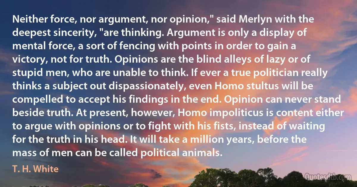 Neither force, nor argument, nor opinion," said Merlyn with the deepest sincerity, "are thinking. Argument is only a display of mental force, a sort of fencing with points in order to gain a victory, not for truth. Opinions are the blind alleys of lazy or of stupid men, who are unable to think. If ever a true politician really thinks a subject out dispassionately, even Homo stultus will be compelled to accept his findings in the end. Opinion can never stand beside truth. At present, however, Homo impoliticus is content either to argue with opinions or to fight with his fists, instead of waiting for the truth in his head. It will take a million years, before the mass of men can be called political animals. (T. H. White)