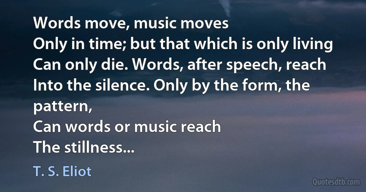 Words move, music moves
Only in time; but that which is only living
Can only die. Words, after speech, reach
Into the silence. Only by the form, the pattern,
Can words or music reach
The stillness... (T. S. Eliot)