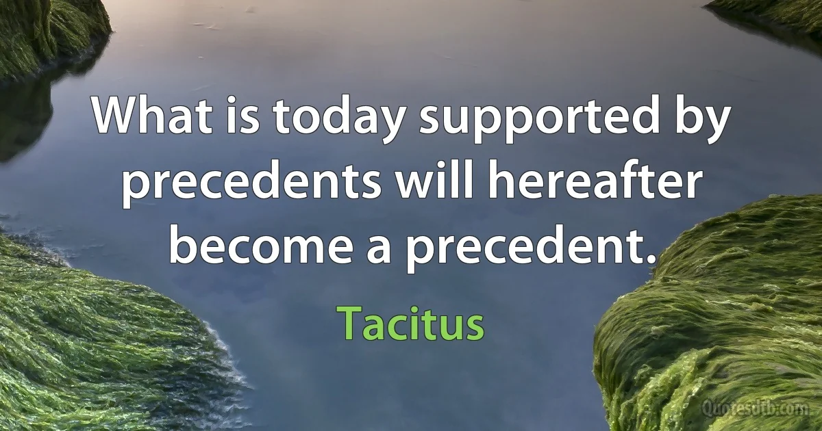 What is today supported by precedents will hereafter become a precedent. (Tacitus)