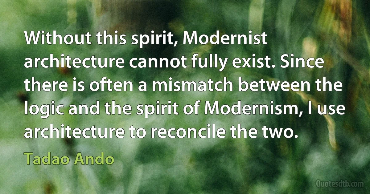 Without this spirit, Modernist architecture cannot fully exist. Since there is often a mismatch between the logic and the spirit of Modernism, I use architecture to reconcile the two. (Tadao Ando)