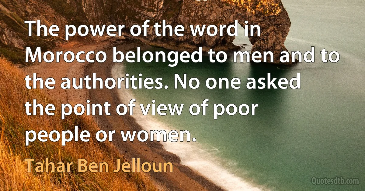 The power of the word in Morocco belonged to men and to the authorities. No one asked the point of view of poor people or women. (Tahar Ben Jelloun)