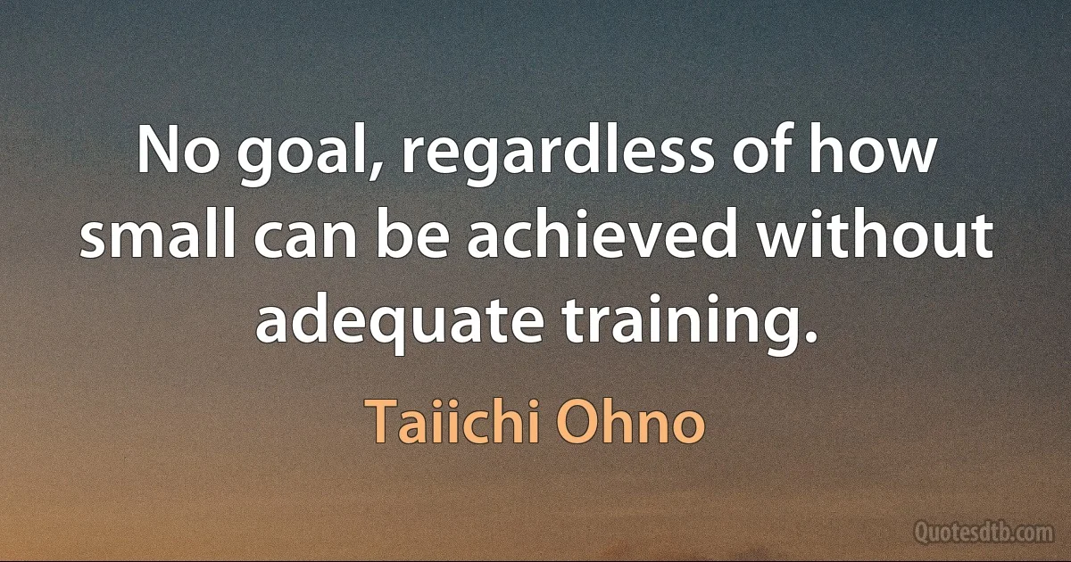 No goal, regardless of how small can be achieved without adequate training. (Taiichi Ohno)