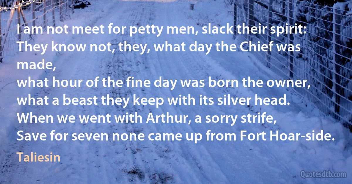 I am not meet for petty men, slack their spirit:
They know not, they, what day the Chief was made,
what hour of the fine day was born the owner,
what a beast they keep with its silver head.
When we went with Arthur, a sorry strife,
Save for seven none came up from Fort Hoar-side. (Taliesin)