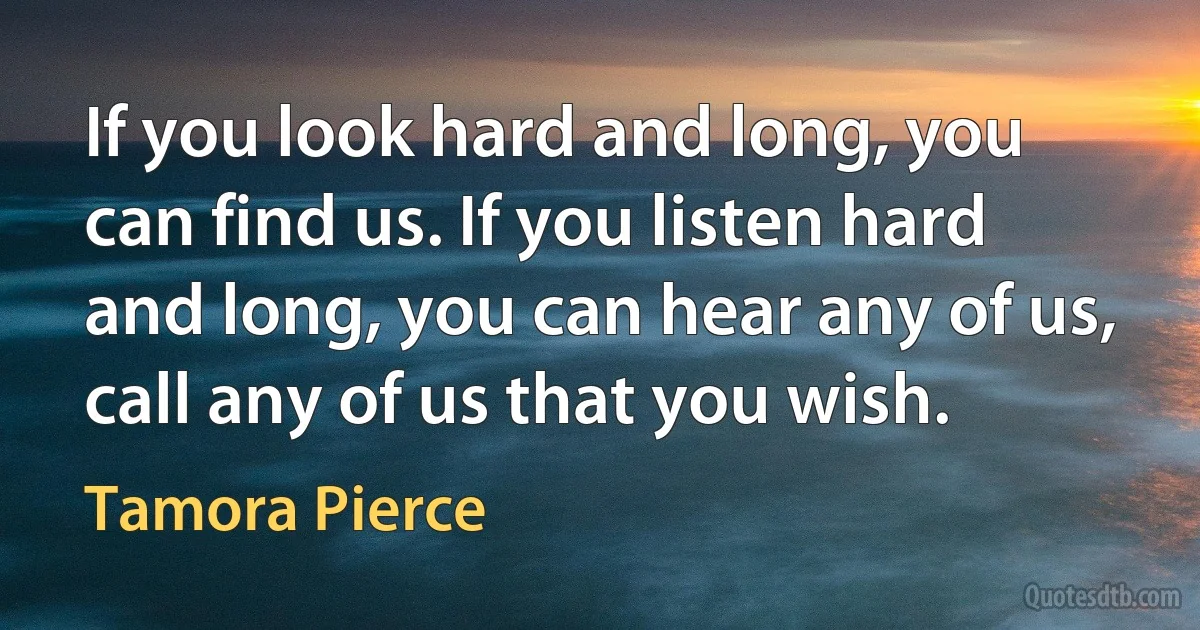 If you look hard and long, you can find us. If you listen hard and long, you can hear any of us, call any of us that you wish. (Tamora Pierce)