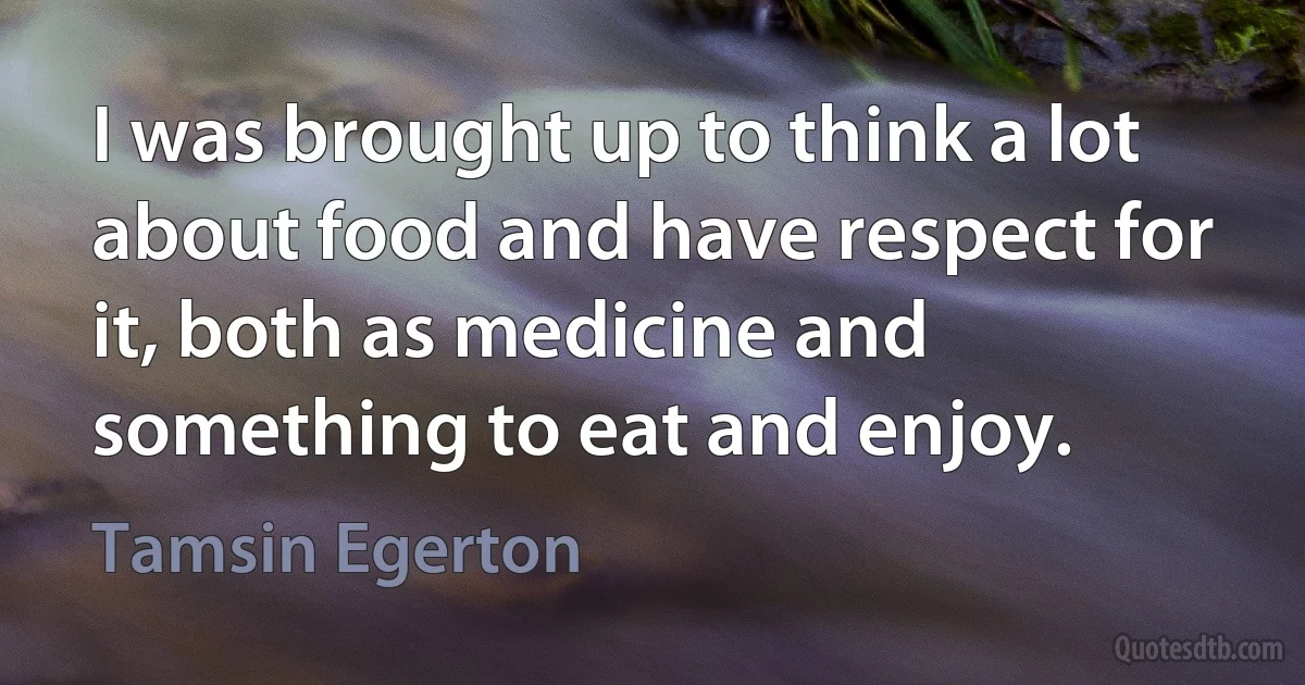 I was brought up to think a lot about food and have respect for it, both as medicine and something to eat and enjoy. (Tamsin Egerton)