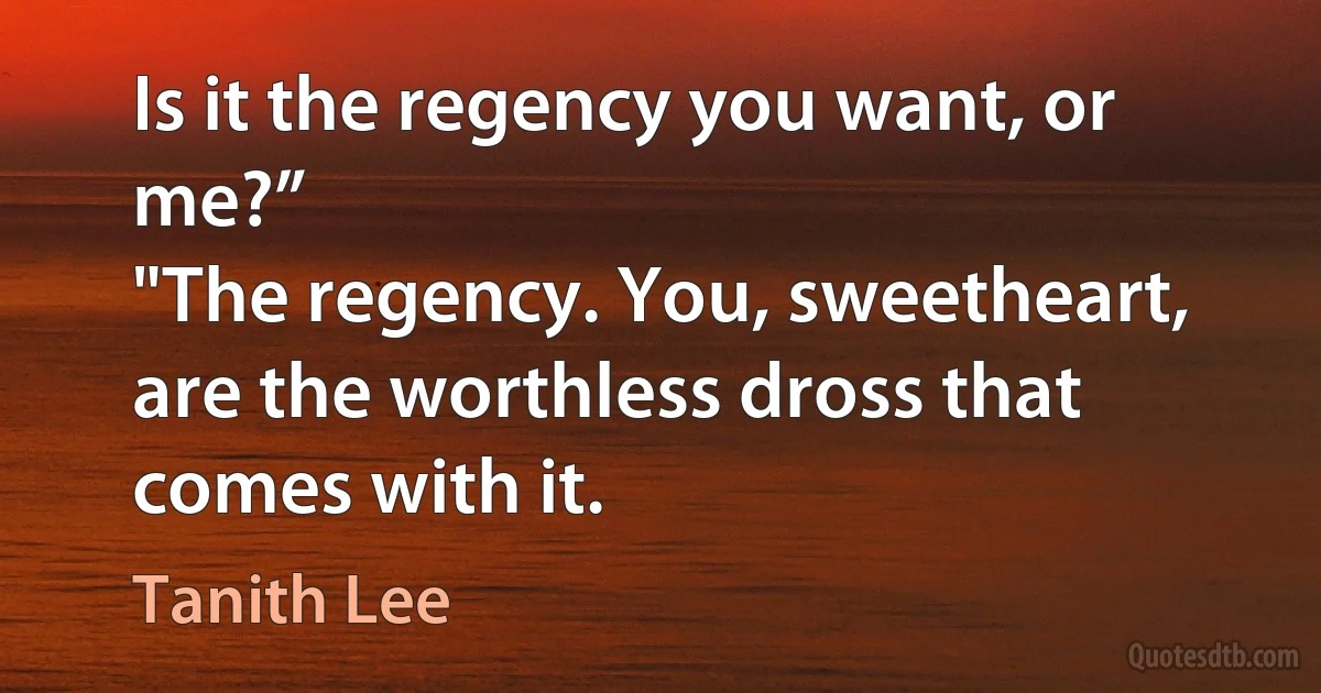 Is it the regency you want, or me?”
"The regency. You, sweetheart, are the worthless dross that comes with it. (Tanith Lee)